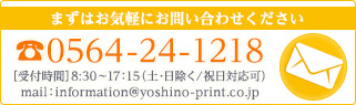 まずはお気軽にお問い合わせください TEL.0564-24-1218 ［受付時間］8:30〜17：15（土･日除く／祝日対応可）MAIL.information@yoshino-print.co.jp