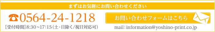 お問い合わせ TEL.0564-24-1218 ［受付時間］8:30〜17：15（土･日除く／祝日対応可）MAIL.information@yoshino-print.co.jp